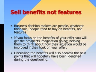 Sell benefits not features
• Business decision makers are people, whatever
their role; people tend to buy on benefits, not
features
• If you focus on the benefits of your offer you will
get the prospects imagination going; helping
them to think about how their situation would be
improved if they took on your offer.
• Discussing the benefits will also address the pain
points that will hopefully have been identified
during the questioning.
 
