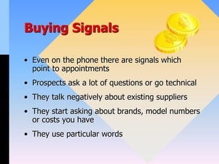 Buying Signals
• Even on the phone there are signals which
point to appointments
• Prospects ask a lot of questions or go technical
• They talk negatively about existing suppliers
• They start asking about brands, model numbers
or costs you have
• They use particular words
 