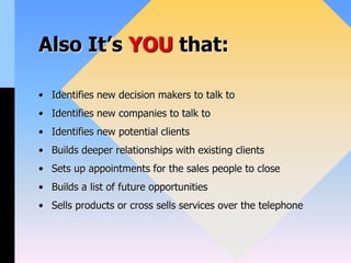 Also It’s YOU that:
• Identifies new decision makers to talk to
• Identifies new companies to talk to
• Identifies new potential clients
• Builds deeper relationships with existing clients
• Sets up appointments for the sales people to close
• Builds a list of future opportunities
• Sells products or cross sells services over the telephone
 
