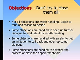 Objections – Don’t try to close
them all!
• Not all objections are worth handling. Listen to
tone and reason to decide
• Some objections are handled to open up further
dialogue to evaluate if it’s worth meeting
• Some objections are handled with an aim to get
an invitation to call back and open up some
dialogue
• Some objections are handled to advance the
process or close the appointment/sale
 