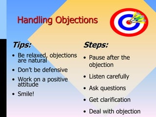 Handling Objections
Tips:
• Be relaxed, objections
are natural
• Don’t be defensive
• Work on a positive
attitude
• Smile!
Steps:
• Pause after the
objection
• Listen carefully
• Ask questions
• Get clarification
• Deal with objection
 