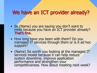 We have an ICT provider already?
• So (Name) you are saying you don’t want to
meet because you have an ICT provider already?
That’s fine.
• How long have you been with them? Do you
managed IT services through them or is it ad hoc
support?
• (Name) Its worth you looking at the managed IT
services model because it can help reduce
system downtime, improve application
performance and strengthen your
competitiveness. How about meeting next week?
 