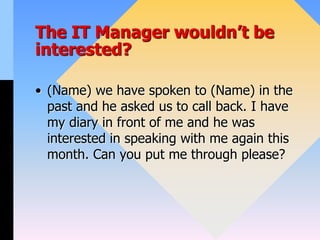 The IT Manager wouldn’t be
interested?
• (Name) we have spoken to (Name) in the
past and he asked us to call back. I have
my diary in front of me and he was
interested in speaking with me again this
month. Can you put me through please?
 
