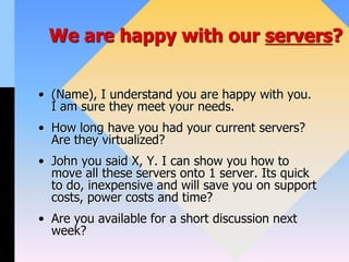 We are happy with our servers?
• (Name), I understand you are happy with you.
I am sure they meet your needs.
• How long have you had your current servers?
Are they virtualized?
• John you said X, Y. I can show you how to
move all these servers onto 1 server. Its quick
to do, inexpensive and will save you on support
costs, power costs and time?
• Are you available for a short discussion next
week?
 