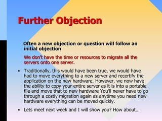 Further Objection
Often a new objection or question will follow an
initial objection
We don’t have the time or resources to migrate all the
servers onto one server.
• Traditionally, this would have been true, we would have
had to move everything to a new server and recertify the
application on the new hardware. However, we now have
the ability to copy your entire server as it is into a portable
file and move that to new hardware You’ll never have to go
through a costly migration again as anytime you need new
hardware everything can be moved quickly.
• Lets meet next week and I will show you? How about…
 