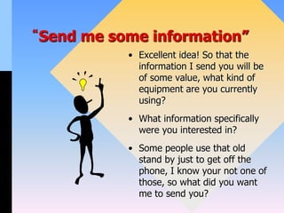 “Send me some information”
• Excellent idea! So that the
information I send you will be
of some value, what kind of
equipment are you currently
using?
• What information specifically
were you interested in?
• Some people use that old
stand by just to get off the
phone, I know your not one of
those, so what did you want
me to send you?
 