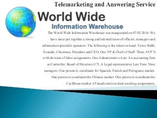 The World Wide Information Warehouse was inauguratedon 07/02/2014.We
have since put togethera strong and talentedteam of officers, managersand
informationspecialistoperators.The following is the talent on hand. Victor Babb,
Founder, Chairman, President and CEO. One VP & Chief of Staff. Three AVP’S
with division of labor assignments. One AdministrativeAsst. An accountingfirm
as Controller. Board of Directors (17). A Legal representative Law Firm. Nine
managers. One person to coordinatefor Spanish, French and Portuguese market.
One person to coordinatethe Chinese market. One person to coordinate the
Caribbean market. 65 hands total on deck awaiting assignments.
 
