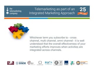 Whichever term you subscribe to - cross
channel, multi channel, omni channel - it is well
understood that the overall effectiveness of your
marketing efforts improves when activities are
integrated across channels.
Telemarketing as part of an
Integrated Marketing Approach
 