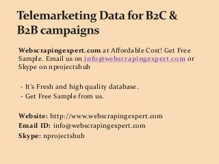 Webscrapingexpert.com at Affordable Cost! Get Free
Sample. Email us on info@webscrapingexpert.com or
Skype on nprojectshub
- It’s Fresh and high quality database.
- Get Free Sample from us.
Website: http://www.webscrapingexpert.com
Email ID: info@webscrapingexpert.com
Skype: nprojectshub
 