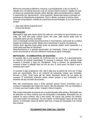 10
Nenhuma conquista é definitiva, inclusive, e principalmente, a de um cliente. A
relação com um cliente deve ser a de um namoro eterno (namoro: relação em que
se busca se surpreender sempre; plena atenção, pleno encantamento) e, depois,
o casamento (ou “ajuntamento”, como queiram). Nessa fase tende a começar um
processo de relaxamento progressivo. Com o cliente, acontece à mesma coisa:
uma vez conquistados, comete-se o equívoco da acomodação. E é aí que mora o
perigo!
“....Que seja infinito enquanto dure”
Vinicius de Morais
MOTIVAÇÃO!
Motivação é algo que nasce dentro de cada um, com base no que encontra a sua
volta. Se você não pode motivar quem não quer, pelo menos pode criar as
condições para que isso aconteça.
Com a motivação correta (reconhecimento e recompensa), você pode ter a melhor
equipe de vendas que existe. Basta como reconhecer e quanto recompensar.
Vamos listar algumas faces pelas quais as pessoas podem estar passando e a
razão pela qual elas se motivaram.
Reconhecimento é o grande alavancador da motivação. Fazer o funcionário se
sentir reconhecido é uma das melhores maneiras de gerar motivação.
MOTIVAÇÃO – O COMBUSTÍVEL DO SUCESSO.
O sucesso não é uma questão de confronto com os outros. È o aproveitamento,
ao máximo da própria capacidade. O sucesso é pessoal. Para o tenista Guga
sucesso é levantar a taça em Wimbledon. Para o ministro do planejamento,
sucesso é fazer a inflação ficar em 4% ao ano. È você quem vai dizer o que é
sucesso para você?
O sucesso é algo progressivo. Ele, não é algo que se ganha de uma vez. É algo
para ser conquistado. Ele é um conjunto de pequenas coisas, que somadas,
formam o Êxito. Você pode até ter vários fracassos dentro de um plano de
sucesso. È importante entender essas coisas porque a sua motivação é do
tamanho de seu conceito de sucesso.
Nós não acontecemos para o Êxito pessoal porque fomos ensinados que o
sucesso é realização das metas dos outros, não das pessoas. Ora, se motivação é
o motivo que leva à ação, então, ninguém motiva ninguém.
Não existe motivação da pessoa em si automotivação pela pessoa. Motivação sou
eu descobrir os meus motivos que me conduzirão a resultados. Motivação sou eu
realizar os meus motivos, não o dos outros. Os outros não podem me motivar,
com tudo podem me estimular. Ou me inspirar. A estimulação nasce de fora para
dentro. A motivação nasce de dentro para fora. A base da motivação é do mundo
dos motivos.
TELEMARKETING COM CALL CENTER
 