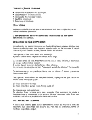 11
COMUNICAÇÃO VIA TELEFONE
 Ferramenta de trabalho: voz e audição.
 Descartados os recursos visuais.
 Valorização dos recursos verbais.
 Equilíbrio emocional.
 Segurança profissional.
PÓS – VENDA
Ninguém é mais fácil de ser persuadido a efetuar uma nova compra do que um
cliente satisfeito e qualificado.
O bom profissional de vendas administra seus clientes tão bem como
administra suas vendas.
COISAS QUE SE DEVE EVITAR DIZER
Normalmente, por desconhecimento, os funcionários falam coisas o telefone que
deixam os clientes com uma imagem negativa dele ou da empresa. A seguir
citamos algumas dessas declarações que devem ser evitadas.
Desculpe-me, a Sra. Marta ainda está no almoço.
A palavra chave “ainda” implica um almoço muito longo.
Eu não seio onde ele está. O senhor quer me passar o seu telefone, e assim que
ele chegar eu transmito o recado?
O correto é pedir o número do telefone e não o telefone.
No momento ele não pode atender. Posso pedir que ele lhe telefone? (funcionará).
Ela está resolvendo um grande problema com um cliente. O senhor gostaria de
deixar um recado?
Desculpe-me, no momento ela não pode atender, e pergunte se quer deixar um
recado ou se você pode ajudar.
Ele foi ao consultório médico;
Ele ficará fora até às quinze horas. Posso ajudá-lo?
Ela foi para casa mais cedo hoje;
Os clientes ficam furiosos com esta resposta. Eles precisam de ajuda e
descobrem que a pessoa que pode ajuda-lo foi para casa mais cedo. Trate esta
situação como informação pessoal e não a compartilhe.
TRATAMENTO AO TELEFONE
A pessoa que telefona pode ou não ser sensível no que diz respeito à forma de
tratamento que você utiliza para dirigir a ela. Para não ter problemas, tenha em
mente as sugestões a seguir:
 