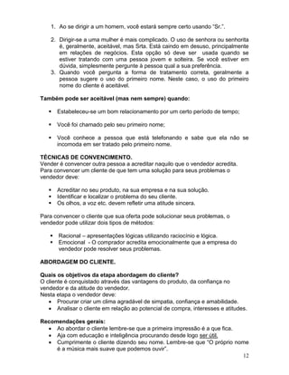 12
1. Ao se dirigir a um homem, você estará sempre certo usando “Sr.”.
2. Dirigir-se a uma mulher é mais complicado. O uso de senhora ou senhorita
é, geralmente, aceitável, mas Srta. Está caindo em desuso, principalmente
em relações de negócios. Esta opção só deve ser usada quando se
estiver tratando com uma pessoa jovem e solteira. Se você estiver em
dúvida, simplesmente pergunte à pessoa qual a sua preferência.
3. Quando você pergunta a forma de tratamento correta, geralmente a
pessoa sugere o uso do primeiro nome. Neste caso, o uso do primeiro
nome do cliente é aceitável.
Também pode ser aceitável (mas nem sempre) quando:
 Estabeleceu-se um bom relacionamento por um certo período de tempo;
 Você foi chamado pelo seu primeiro nome;
 Você conhece a pessoa que está telefonando e sabe que ela não se
incomoda em ser tratado pelo primeiro nome.
TÉCNICAS DE CONVENCIMENTO.
Vender é convencer outra pessoa a acreditar naquilo que o vendedor acredita.
Para convencer um cliente de que tem uma solução para seus problemas o
vendedor deve:
 Acreditar no seu produto, na sua empresa e na sua solução.
 Identificar e localizar o problema do seu cliente.
 Os olhos, a voz etc. devem refletir uma atitude sincera.
Para convencer o cliente que sua oferta pode solucionar seus problemas, o
vendedor pode utilizar dois tipos de métodos:
 Racional – apresentações lógicas utilizando raciocínio e lógica.
 Emocional - O comprador acredita emocionalmente que a empresa do
vendedor pode resolver seus problemas.
ABORDAGEM DO CLIENTE.
Quais os objetivos da etapa abordagem do cliente?
O cliente é conquistado através das vantagens do produto, da confiança no
vendedor e da atitude do vendedor.
Nesta etapa o vendedor deve:
 Procurar criar um clima agradável de simpatia, confiança e amabilidade.
 Analisar o cliente em relação ao potencial de compra, interesses e atitudes.
Recomendações gerais:
 Ao abordar o cliente lembre-se que a primeira impressão é a que fica.
 Aja com educação e inteligência procurando desde logo ser útil.
 Cumprimente o cliente dizendo seu nome. Lembre-se que “O próprio nome
é a música mais suave que podemos ouvir”.
 
