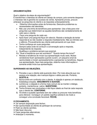 13
ARGUMENTAÇÕES
Qual o objetivo da etapa de argumentação?
È transformar o interesse do cliente em desejo de compra, pois somente despertar
o interesse não é garantia do sucesso da venda. Apresente provas, procure
antecipar as perguntas do cliente e as respostas antecipadamente.
 Obtenha informações antes de fornece-las. Descubra problemas ou
necessidades não atendidas.
 Não use uma linha de benefícios para apresentar. Use a lista para criar
perguntas que determinem se aqueles benefícios são verdadeiramente de
valor para o cliente.
 Faça uma pergunta de cada vez.
 Após fazer uma pergunta fique em silencio. Resiste a tentação de tentar
responde-la se não receber a resposta imediatamente. Não se intimide com
o silêncio. Provavelmente seu cliente está pensando em que dizer.
 Tenha confiança em suas perguntas.
 Sempre saiba onde irá conduzir a conversação após a resposta,
independente da resposta.
 Qualifique o problema sempre que possível.
Ex: “Qual a freqüência que isto acontece?” “Quanto tempo lhe toma?”
 Resista à tendência de iniciar sua apresentação muito cedo. Muitos
vendedores ficam apressados quando ouvem, um pequeno sinal de
oportunidade e iniciam apressadamente a apresentar os benefícios. Segure
sua apresentação, faça mais perguntas, obtenha mais informações e
somente então inicie sua apresentação.
SUPERANDO AS OBJEÇÕES.
1. Perceba o que o cliente está querendo dizer. Por mais absurda que nos
pareça uma objeção, ela é sempre lógica e válida para ele. Portanto,
ACEITE-A.
2. Nunca entre em confronto com o cliente. A objeção é apenas um obstáculo.
Estabeleça empatia: ARGUMENTE E SUAVIZE.
3. Lembre-se: a objeção é a forma mais comum de se manter o dialogo,
portanto, mantenha-se calmo: QUESTIONE.
4. Tenha firmeza nas conclusões e não fique calado ao final de cada resposta
que o cliente der. CONTORNE.
5. Vá direto à questão apontada sem dar voltas ou procurar mais benefícios
para oferecer. Conseguir um pedido significa solicita-lo de modo a
conseguir uma conclusão favorável. FECHE.
O FECHAMENTO.
 Ter sempre disposição para fechar;
 Dar oportunidade ao cliente de participar da conversa;
 Pedir ao cliente opiniões;
 Não fazer discurso;
 Fazer perguntas alternativas;
 Antecipar o momento;
 