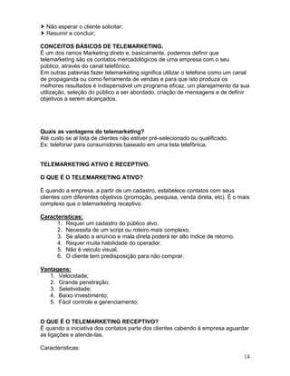 14
 Não esperar o cliente solicitar;
 Resumir e concluir;
CONCEITOS BÁSICOS DE TELEMARKETING.
É um dos ramos Marketing direto e, basicamente, podemos definir que
telemarketing são os contatos mercadológicos de uma empresa com o seu
público, através do canal telefônico.
Em outras palavras fazer telemarketing significa utilizar o telefone como um canal
de propaganda ou como ferramenta de vendas e para que isto produza os
melhores resultados é indispensável um programa eficaz, um planejamento da sua
utilização, seleção do público a ser abordado, criação de mensagens e de definir
objetivos a serem alcançados.
Quais as vantagens do telemarketing?
Até custo se al lista de clientes não estiver pré-selecionado ou qualificado.
Ex: telefonar para consumidores baseado em uma lista telefônica.
TELEMARKETING ATIVO E RECEPTIVO.
O QUE É O TELEMARKETING ATIVO?
É quando a empresa, a partir de um cadastro, estabelece contatos com seus
clientes com diferentes objetivos (promoção, pesquisa, venda direta, etc). É o mais
complexo que o telemarketing receptivo.
Características:
1. Requer um cadastro do público alvo.
2. Necessita de um script ou roteiro mais complexo.
3. Se aliado a anúncio e mala direta poderá ter alto índice de retorno.
4. Requer muita habilidade do operador.
5. Não é veiculo visual.
6. O cliente tem predisposição para não comprar.
Vantagens:
1. Velocidade;
2. Grande penetração;
3. Seletividade;
4. Baixo investimento;
5. Fácil controle e gerenciamento;
O QUE É O TELEMARKETING RECEPTIVO?
É quando a iniciativa dos contatos parte dos clientes cabendo à empresa aguardar
as ligações e atende-las.
Características:
 