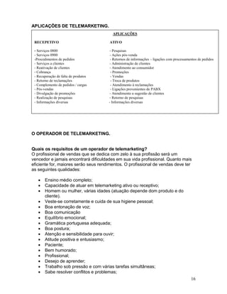 16
APLICAÇÕES DE TELEMARKETING.
O OPERADOR DE TELEMARKETING.
Quais os requisitos de um operador de telemarketing?
O profissional de vendas que se dedica com zelo à sua profissão será um
vencedor e jamais encontrará dificuldades em sua vida profissional. Quanto mais
eficiente for, maiores serão seus rendimentos. O profissional de vendas deve ter
as seguintes qualidades:
 Ensino médio completo;
 Capacidade de atuar em telemarketing ativo ou receptivo;
 Homem ou mulher, várias idades (atuação depende dom produto e do
cliente).
 Veste-se corretamente e cuida de sua higiene pessoal;
 Boa entonação de voz;
 Boa comunicação
 Equilíbrio emocional;
 Gramática portuguesa adequada;
 Boa postura;
 Atenção e sensibilidade para ouvir;
 Atitude positiva e entusiasmo;
 Paciente;
 Bem humorado;
 Profissional;
 Desejo de aprender;
 Trabalho sob pressão e com várias tarefas simultâneas;
 Sabe resolver conflitos e problemas;
APLICAÇÕES
RECEPETIVO ATIVO
- Serviços 0800 - Pesquisas
- Serviços 0900 - Ações pós-venda
-Procedimentos de pedidos - Retornos de informações – ligações com processamentos de pedidos
- Serviços a clientes - Administração de clientes
- Reativação de clientes - Atendimento ao consumidor
- Cobrança - Promoções
- Recuperação de falta de produtos - Vendas
- Retorno de reclamações - Troca de produtos
- Complemento de pedidos / cargas - Atendimento à reclamações
- Pós-vendas - Ligações provenientes de PABX
- Divulgação de promoções - Atendimento a sugestão de clientes
- Realização de pesquisas - Retorno de pesquisas
- Informações diversas - Informações diversas
 
