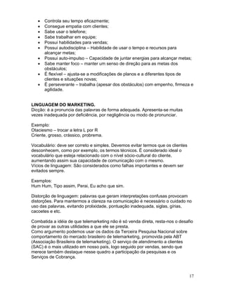17
 Controla seu tempo eficazmente;
 Consegue empatia com clientes;
 Sabe usar o telefone;
 Sabe trabalhar em equipe;
 Possui habilidades para vendas;
 Possui autodisciplina – Habilidade de usar o tempo e recursos para
alcançar metas;
 Possui auto-impulso – Capacidade de juntar energias para alcançar metas;
 Sabe manter foco – manter um senso de direção para as metas dos
obstáculos;
 É flexível – ajusta-se a modificações de planos e a diferentes tipos de
clientes e situações novas;
 É perseverante – trabalha (apesar dos obstáculos) com empenho, firmeza e
agilidade.
LINGUAGEM DO MARKETING.
Dicção: è a pronuncia das palavras de forma adequada. Apresenta-se muitas
vezes inadequada por deficiência, por negligência ou modo de pronunciar.
Exemplo:
Otaciesmo – trocar a letra L por R
Criente, grosso, crássico, probrema.
Vocabulário: deve ser correto e simples. Devemos evitar termos que os clientes
desconhecem, como por exemplo, os termos técnicos. È considerado ideal o
vocabulário que esteja relacionado com o nível sócio-cultural do cliente,
aumentando assim sua capacidade de comunicação com o mesmo.
Vícios de linguagem: São considerados como falhas importantes e devem ser
evitados sempre.
Exemplos:
Hum Hum, Tipo assim, Perai, Eu acho que sim.
Distorção de linguagem: palavras que geram interpretações confusas provocam
distorções. Para mantermos a clareza na comunicação é necessário o cuidado no
uso das palavras, evitando prolixidade, pontuação inadequada, siglas, gírias,
cacoetes e etc.
Combatida a idéia de que telemarketing não é só venda direta, resta-nos o desafio
de provar as outras utilidades a que ele se presta.
Como argumento podemos usar os dados da Terceira Pesquisa Nacional sobre
comportamento do mercado brasileiro de telemarketing, promovida pela ABT
(Associação Brasileira de telemarketing). O serviço de atendimento a clientes
(SAC) é o mais utilizado em nosso país, logo seguido por vendas, sendo que
merece também destaque nesse quadro a participação da pesquisas e os
Serviços de Cobrança.
 