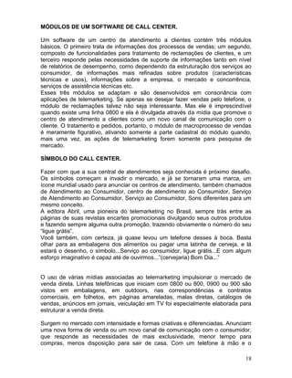 18
MÓDULOS DE UM SOFTWARE DE CALL CENTER.
Um software de um centro de atendimento a clientes contém três módulos
básicos. O primeiro trata de informações dos processos de vendas; um segundo,
composto de funcionalidades para tratamento de reclamações de clientes, e um
terceiro responde pelas necessidades de suporte de informações tanto em nível
de relatórios de desempenho, como dependendo da estruturação dos serviços ao
consumidor, de informações mais refinadas sobre produtos (características
técnicas e usos), informações sobre a empresa, o mercado e concorrência,
serviços de assistência técnicas etc.
Esses três módulos se adaptam e são desenvolvidos em consonância com
aplicações de telemarketing. Se apenas se desejar fazer vendas pelo telefone, o
módulo de reclamações talvez não seja interessante. Mas ele é imprescindível
quando existe uma linha 0800 e ela é divulgada através da mídia que promove o
centro de atendimento a clientes como um novo canal de comunicação com o
cliente. O tratamento e pedidos, portanto, o módulo de macroprocesso de vendas
é meramente figurativo, ativando somente a parte cadastral do módulo quando,
mais uma vez, as ações de telemarketing forem somente para pesquisa de
mercado.
SÍMBOLO DO CALL CENTER.
Fazer com que a sua central de atendimentos seja conhecida é próximo desafio.
Os símbolos começam a invadir o mercado, e já se tornaram uma marca, um
ícone mundial usado para anunciar os centros de atendimento, também chamados
de Atendimento ao Consumidor, centro de atendimento ao Consumidor, Serviço
de Atendimento ao Consumidor, Serviço ao Consumidor, Sons diferentes para um
mesmo conceito.
A editora Abril, uma pioneira do telemarketing no Brasil, sempre trás entre as
páginas de suas revistas encartes promocionais divulgando seus outros produtos
e fazendo sempre alguma outra promoção, trazendo obviamente o número do seu
“ligue grátis”.
Você também, com certeza, já quase levou um telefone desses à boca. Basta
olhar para as embalagens dos alimentos ou pagar uma latinha de cerveja, e lá
estará o desenho, o símbolo...Serviço ao consumidor, ligue grátis...E com algum
esforço imaginativo é capaz até de ouvirmos...”(cervejaria) Bom Dia...”
O uso de várias mídias associadas ao telemarketing impulsionar o mercado de
venda direta. Linhas telefônicas que iniciam com 0800 ou 800, 0900 ou 900 são
vistos em embalagens, em outdoors, nas correspondências e contratos
comerciais, em folhetos, em páginas amareladas, malas diretas, catálogos de
vendas, anúncios em jornais, veiculação em TV foi especialmente elaborada para
estruturar a venda direta.
Surgem no mercado com intensidade e formas criativas e diferenciadas. Anunciam
uma nova forma de venda ou um novo canal de comunicação com o consumidor,
que responde as necessidades de mais exclusividade, menor tempo para
compras, menos disposição para sair de casa. Com um telefone à mão e o
 