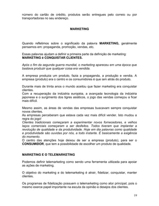 19
número do cartão de crédito, produtos serão entregues pelo correio ou por
transportadoras no seu endereço.
MARKETING
Quando refletimos sobre o significado da palavra MARKETING, geralmente
pensamos em: propaganda, promoção, vendas, etc.
Essas palavras ajudam a definir a primeira parte da definição de marketing:
MARKETING é CONQUISTAR CLIENTES.
Após o fim da segunda guerra mundial, o marketing apareceu em uma época que
bastava produzir que qualquer coisa era vendida.
A empresa produzia um produto, fazia a propaganda, a produção e vendia. A
empresa (produto) era o centro e os consumidores é que iam atrás do produto.
Durante mais de trinta anos o mundo aceitou que fazer marketing era conquistar
clientes.
Com a recuperação da indústria européia, a avançada tecnologia da indústria
japonesa e o surgimento dos tigres asiáticos, o jogo das vendas começou a ficar
mais difícil.
Mesmo assim, as áreas de vendas das empresas buscavam sempre conquistar
novos clientes.
As empresas perceberam que estava cada vez mais difícil vender. Isto mudou a
regra do jogo!
Clientes tradicionais começaram a experimentar novos fornecedores, e velhos
laços comerciais começaram a ser desfeitos. Todos tiveram que implantar a
revolução de qualidade e da produtividade. Hoje em dia palavras como qualidade
e produtividade são ouvidas por nós, a todo instante. È basicamente a exigência
do momento.
O centro das atenções hoje deixou de ser a empresa (produto), para ser o
CONSUMIDOR, que tem a possibilidade de escolher um produto de qualidade.
MARKETING E O TELEMARKETING
Podemos definir telemarketing como sendo uma ferramenta utilizada para apoiar
as ações de marketing.
O objetivo do marketing e do telemarketing é atrair, fidelizar, conquistar, manter
clientes.
Os programas de fidelização possuem o telemarketing como ator principal, pois o
mesmo exerce papel importante na escuta da opinião e desejos dos clientes.
 
