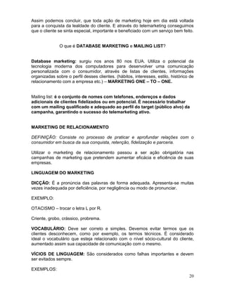 20
Assim podemos concluir, que toda ação de marketing hoje em dia está voltada
para a conquista da lealdade do cliente. E através do telemarketing conseguimos
que o cliente se sinta especial, importante e beneficiado com um serviço bem feito.
O que é DATABASE MARKETING e MAILING LIST?
Database marketing: surgiu nos anos 80 nos EUA. Utiliza o potencial da
tecnologia moderna dos computadores para desenvolver uma comunicação
personalizada com o consumidor, através de listas de clientes, informações
organizadas sobre o perfil desses clientes. (hábitos, interesses, estilo, histórico de
relacionamento com a empresa etc.) – MARKETING ONE – TO – ONE.
Mailing list: é o conjunto de nomes com telefones, endereços e dados
adicionais de clientes fidelizados ou em potencial. É necessário trabalhar
com um mailing qualificado e adequado ao perfil do target (público alvo) da
campanha, garantindo o sucesso do telemarketing ativo.
MARKETING DE RELACIONAMENTO
DEFINIÇÃO: Consiste no processo de praticar e aprofundar relações com o
consumidor em busca da sua conquista, retenção, fidelização e parceria.
Utilizar o marketing de relacionamento passou a ser ação obrigatória nas
campanhas de marketing que pretendem aumentar eficácia e eficiência de suas
empresas.
LINGUAGEM DO MARKETING
DICÇÃO: É a pronúncia das palavras de forma adequada. Apresenta-se muitas
vezes inadequada por deficiência, por negligência ou modo de pronunciar.
EXEMPLO:
OTACISMO – trocar o letra L por R.
Criente, grobo, crássico, probrema.
VOCABULÁRIO: Deve ser correto e simples. Devemos evitar termos que os
clientes desconhecem, como por exemplo, os termos técnicos. É considerado
ideal o vocabulário que esteja relacionado com o nível sócio-cultural do cliente,
aumentado assim sua capacidade de comunicação com o mesmo.
VÍCIOS DE LINGUAGEM: São considerados como falhas importantes e devem
ser evitados sempre.
EXEMPLOS:
 