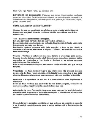 21
Hum Hum, Tipo Assim, Peraí, Eu acho que sim.
DISTORÇÃO DE LINGUAGEM: Palavras que geram interpretações confusas
provocam distorções. Para mantermos a clareza na comunicação é necessário o
cuidado no uso das palavras, evitando prolixidade, pontuação inadequada, siglas,
gírias, cacoetes e etc.
COMO AVALIAR SUA VOZ AO TELEFONE?
Sua voz é a sua personalidade ao telefone e pode projetar vários tipos de
impressão: amigável, distante, confiante, tímida, espontânea, mecânica,
nervosa etc.
Tom – Expressa sentimentos e emoções.
Em uma conversa normal o tom de sua voz tem variações.
Essas variações são chamadas de inflexão. Quanto mais inflexão usar mais
interessante será seu tom de voz.
Lembre-se: quando estamos sob forte emoção, o tom de voz tende a
aumentar e tornar-se estridente e forçada. Cuidado. O nível de voz indica
falta de confiança.
Volume – Verifique o volume de sua voz. Solicite a um colega para ajudar.
Sua voz é muito baixa ou muito alta? Normalmente quando as pessoas estão
cansadas ou chateadas a voz tende a diminuir e as outras pessoas
solicitarão que fale mais alto.
Fale o suficientemente alto para ser ouvido, porém não tão alto que pareça
forçado.
Velocidade – se falar muito devagar o seu interlocutor não prestará atenção
no que diz. Se falar rápido demais o interlocutor não entenderá o que está
dizendo. Nas duas situações a sua mensagem não será ouvida e entendida.
Qualidade – A qualidade de sua voz é a característica mais importante e
individual.
Sorrir ao falar melhora sua qualidade de voz. Estar zangado, chateado ou
com pressa afeta negativamente a qualidade de sua voz.
Articulação da voz – Pronuncie claramente suas palavras ou seu interlocutor
não entenderá. A pronúncia incorreta passa para o interlocutor a impressão
de falta de conhecimento ou descuidado.
O vendedor deve perceber o estágio em que o cliente se encontra e ajuda-lo
a se transferir gradativamente para o outro estágio até o fechamento da
venda.
 