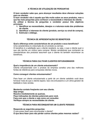 22
A TÉCNICA DE UTILIZAÇÃO DE PERGUNTAS
O bom vendedor sabe que, para alcançar resultados deve oferecer soluções
para os clientes.
O bom vendedor não é aquele que fala muito sobre os seus produtos, mas o
que faz mais perguntas para conhecer a necessidade e interesse do cliente.
Ao utilizar a técnica de perguntas o vendedor possui três objetivos
principais:
1. Identificar as necessidades, desejos e a natureza exata dos problemas
do cliente.
2. Identificar o interesse do cliente (produto, serviço ou sinal de compra).
3. Estimular o diálogo.
TÉCNICA DE APRESENTAÇÃO DE BENEFÍCIOS
Qual a diferença entre características de um produto e seus benefícios?
Uma característica é a descrição de um produto ou serviço.
O beneficio é a satisfação que o cliente receberá, ou seja, o que o cliente quer e
que vão dar-lhe um motivo para comprar. Muitos vendedores que conhecem as
características dos produtos assumem que o cliente irá também reconhecer os
benefícios.
TÉCNICA PARA CULTIVAR CLIENTES ENTUSIASMADOS
Qual a importância de um cliente entusiasmado?
Cliente entusiasmado com o produto da empresa constitui uma das melhores
fontes de referência para conquistas clientes novos.
Como conseguir clientes entusiasmados?
Para fazer um cliente entusiasmado a partir de um cliente satisfeito você deve
fornecer mais do que o cliente espera. Isso cria entusiasmo e um clima gerador de
lealdade e mais vendas.
Mantenha contato freqüente com seu cliente.
Seja amigo.
Resolva imediatamente as queixas.
Peça indicações de clientes potenciais para você.
Faça com que o cliente o veja como um consultor.
Verifique sempre as necessidades do cliente.
TÉCNICA PARA RECONQUISTAR UM CLIENTE PERDIDO
Responda as seguintes perguntas:
O que posso fazer para reconquistar o cliente?
O que devo fazer para não perder outros clientes pelas mesmas razões?
 