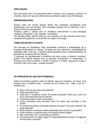 3
FIDELIZAÇÃO.
Nos dias atuais não é só importante atrair o cliente e sim conseguir mantê-lo na
empresa, fazer com que ele volte sempre para fazer negócio. Isso é fidelização.
EMPREGABILIDADE.
Haverá cada vez menos espaço dentro das empresas competitivas para
profissionais que não tenham uma estratégia pessoal de se relacionar com o
Cliente de forma extraordinária.
Portanto, cativar o cliente com um “fantástico atendimento” é uma estratégia
inteligente de garantir o seu “espaço” na empresa.
“Os clientes podem demitir todos de uma empresa, do alto executivo para baixo,
simplesmente gastando o seu dinheiro em algum outro lugar”.
COMO ENCANTAR O CLIENTE.
Um processo de Qualidade Total consolidado minimiza a possibilidade de a
empresa desencantar um cliente, ao tempo em que maximiza a possibilidade de
satisfação dele. Com isso, o terreno estará preparado para o desenvolvimento do
processo de encantamento do Cliente.
O processo de encantamento é dinâmico não pára nunca. A palavra “encantar”
guarda uma estreita relação com as palavras “surpreender” e “inesperado”. A
empresa que busca encantar o cliente é inquieta, é criativa. Supera-se a todo o
momento: tem como meta – exceder sempre!
OS PRINCIPIOS DE UMA BOA PROMESSA.
Antes de prometer qualquer coisa ao Cliente, seja uma resposta, um prazo, uma
solução para o problema dele – conserto de um produto, etc... Seja o que for –
certifique-se:
 Estou certo do que estou prometendo?
 Posso prometer isso?
 Qual será o verdadeiro motivo da minha promessa? Será que é para me
livrar momentaneamente do Cliente?
 A empresa pode cumprir o prometido?
 Tenho autoridade para prometer isso? Ou tenho que consultar o meu
chefe?
 O cumprimento dessa promessa depende de quem? De quais setores? De
quais pessoas?
 Esses setores ou pessoas estão preparados para cumprir o prometido?
 Esses setores ou pessoas são comunicados dessas ações?
 Eles concordam com o prometido ao Cliente?
 Isso está escrito em algum lugar? È responsabilidade de quem? Há alguma
norma sobre o assunto?
 