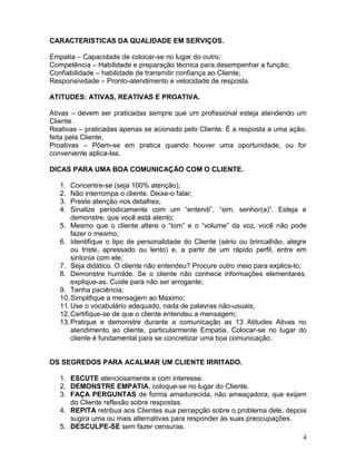 4
CARACTERISTICAS DA QUALIDADE EM SERVIÇOS.
Empatia – Capacidade de colocar-se no lugar do outro;
Competência – Habilidade e preparação técnica para desempenhar a função;
Confiabilidade – habilidade de transmitir confiança ao Cliente;
Responsividade – Pronto-atendimento e velocidade de resposta.
ATITUDES: ATIVAS, REATIVAS E PROATIVA.
Ativas – devem ser praticadas sempre que um profissional esteja atendendo um
Cliente.
Reativas – praticadas apenas se acionado pelo Cliente. È a resposta a uma ação,
feita pela Cliente.
Proativas – Põem-se em pratica quando houver uma oportunidade, ou for
conveniente aplica-las.
DICAS PARA UMA BOA COMUNICAÇÃO COM O CLIENTE.
1. Concentre-se (seja 100% atenção);
2. Não interrompa o cliente. Deixe-o falar;
3. Preste atenção nos detalhes;
4. Sinalize periodicamente com um “entendi”, “sim, senhor(a)”. Esteja e
demonstre, que você está atento;
5. Mesmo que o cliente altere o “tom” e o “volume” da voz, você não pode
fazer o mesmo;
6. Identifique o tipo de personalidade do Cliente (sério ou brincalhão, alegre
ou triste, apressado ou lento) e, a partir de um rápido perfil, entre em
sintonia com ele;
7. Seja didático. O cliente não entendeu? Procure outro meio para explica-lo;
8. Demonstre humilde. Se o cliente não conhece informações elementares,
explique-as. Cuide para não ser arrogante;
9. Tenha paciência;
10.Simplifique a mensagem ao Maximo;
11.Use o vocabulário adequado, nada de palavras não-usuais;
12.Certifique-se de que o cliente entendeu a mensagem;
13.Pratique e demonstre durante a comunicação as 13 Atitudes Ativas no
atendimento ao cliente, particularmente Empatia. Colocar-se no lugar do
cliente é fundamental para se concretizar uma boa comunicação.
OS SEGREDOS PARA ACALMAR UM CLIENTE IRRITADO.
1. ESCUTE atenciosamente e com interesse.
2. DEMONSTRE EMPATIA, coloque-se no lugar do Cliente.
3. FAÇA PERGUNTAS de forma amadurecida, não ameaçadora, que exijam
do Cliente reflexão sobre respostas.
4. REPITA retribua aos Clientes sua percepção sobre o problema dele, depois
sugira uma ou mais alternativas para responder às suas preocupações.
5. DESCULPE-SE sem fazer censuras.
 
