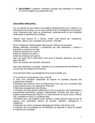 5
6. SOLUCIONE o problema, identifique soluções que satisfaçam os Clientes
ou encontre alguém que possa fazer isso.
EQUILIBRIO EMOCIONAL.
Em uma época em que manter um excelente relacionamento com o cliente é um
pré-requisito de sucesso, ter um alto coeficiente de IE (Inteligência Emocional) é
muito importante para todos os profissionais, particularmente os que trabalham
diretamente no atendimento a Clientes.
“Quanto mais ansioso for o Cliente, melhor você deverá ser: competente,
confiante, calmo e com a situação sob controle”. Chip Bell
Erros? Problemas? Reclamações? Nervosismo? Cliente mal-educado?
Nesses delicados momentos o profissional que está atendendo o Cliente é
submetido a uma prova de fogo.
É fácil ser educado com quem é.
É fácil ser amável com quem é.
É fácil ser amistoso com quem é.
Mas, com quem não é nada disso? Com quem é estúpido, grosseiro, com quem
grita, fala alto?
Como ser amável, bem-educado, atencioso?
Aqui está justamente o principal requisito de um profissional de atendimento: ter
um alto grau de Inteligência Emocional.
Você exercerá melhor sua Inteligência Emocional à medida que:
 For paciente e compreensivo com o Cliente;
 Tiver uma crescente capacidade de separar as questões pessoais dos
problemas da empresa;
 Entender que o foco de “fúria” do Cliente não é você, mas, sim, a empresa. Que
você só está ali como uma espécie de “Pará-raio”;
 Não fazer prejulgamento dos Clientes;
 Entender que cada cliente é diferente do outro, que ele tem suas expectativas e
necessidades particulares, portanto, diferenciadas; Entender que para você o
problema apresentado pelo Cliente é um entre dezenas de outros; para o Cliente,
não, o problema é único, é o problema dele;
 Entender que o seu trabalho é este; atender o melhor possível; para tal, tem de
adquirir uma capacidade elástica de suportar “ofensas”, “desagravos” e
“desaforos”;
 Entender que você e a empresa dependem do Cliente, não ele de você;
 Entender que da qualidade de sua REAÇÃO vai depender o futuro da relação
do Cliente com a empresa.
 