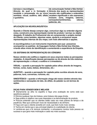 7
nervoso e neurológico.
Através do qual a in formação é
recebida e processada via os cinco
sentidos: visual, auditivo, tátil, olfato
e gustativo.
de comunicação Verbal e Não-Verbal.
Através dos quais as representações
neurais são codificadas e ordenadas,
recebem significado e são expressas.
Incluem: sons, imagens, sabores,
sensações/sentimentos, odores,
palavras, etc.
APLICAÇÃO DA NEUROLINGUÍSTICA
Quando o Cliente deseja comprar algo, comunicar algo ou entender alguma
coisa, construirá uma representação mental do produto / serviço ou objeto
desejado. É trabalho do Profissional não só compreender o projeto mental
do Cliente, como também, algumas vezes, ajuda-lo a enriquecer essas
representações internas de seu mapa, com mais alternativas e opções.
A neurolinguística é um instrumento importante para que possamos
acompanhar os padrões de linguagem Verbal e Não-Verbal dos Clientes,
criando altos níveis de identificação e aumentando a experiência da Empatia.
OS SISTEMAS DE REPRESENTAÇÃO DO CÉREBRO
Nosso cérebro ele codifica e registra em seus arquivos todas as percepções
captadas. A classificação dessas percepções se dá através de três sistemas
de representação: o visual, o auditivo e o sinestésico.
VISUAL – quando a percepção for captada pelos olhos através de imagens,
formas, cores, luzes, beleza, dimensões, etc.:
AUDITIVO – quando a percepção for captada pelos ouvidos através de sons,
palavras, tons, conversas, rumores, etc.
SINESTÉSICO – quando a informação chega até nosso cérebro através dos
sentimentos e sensações do tato, do olfato, do paladar ou em termos de
ações.
DICAS PARA VENDER BEM E MELHOR
 Diariamente se olhe no espelho e faça uma avaliação de como está sua
aparência pessoal.
 Elimine qualquer tipo de tristeza, pois tristeza não paga dívida.
 Seja prático e objetivo nas suas respostas e na demonstração do produto.
 Procure entender que os clientes estão cada vez mais pobres de tempo e de
paciência. Mas que continuam ricos de necessidade e de dinheiro.
 Faça com que o cliente acredite em você, que fará muito mais vendas.
 Tenha em mente que o seu principal objetivo é a satisfação do cliente.
 Lembre-se que a fé remove montanha, o entusiasmo conduz toda pessoa ao
sucesso e que gera mais motivação e cada vez mais sucesso.
 