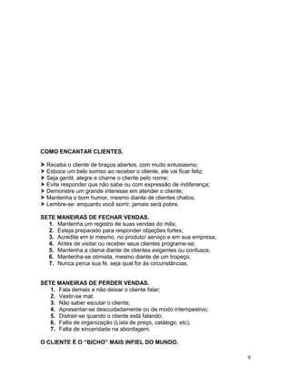 9
COMO ENCANTAR CLIENTES.
 Receba o cliente de braços abertos, com muito entusiasmo;
 Esboce um belo sorriso ao receber o cliente, ele vai ficar feliz;
 Seja gentil, alegre e chame o cliente pelo nome;
 Evite responder que não sabe ou com expressão de indiferença;
 Demonstre um grande interesse em atender o cliente;
 Mantenha o bom humor, mesmo diante de clientes chatos;
 Lembre-se: enquanto você sorrir, jamais será pobre.
SETE MANEIRAS DE FECHAR VENDAS.
1. Mantenha um registro de suas vendas do mês;
2. Esteja preparado para responder objeções fortes;
3. Acredite em si mesmo, no produto/ serviço e em sua empresa;
4. Antes de visitar ou receber seus clientes programe-se;
5. Mantenha a clama diante de clientes exigentes ou confusos;
6. Mantenha-se otimista, mesmo diante de um tropeço;
7. Nunca perca sua fé, seja qual for às circunstâncias.
SETE MANEIRAS DE PERDER VENDAS.
1. Fala demais e não deixar o cliente falar;
2. Vestir-se mal;
3. Não saber escutar o cliente;
4. Apresentar-se descuidadamente ou de modo intempestivo;
5. Distrair-se quando o cliente está falando;
6. Falta de organização (Lista de preço, catálogo, etc).
7. Falta de sinceridade na abordagem.
O CLIENTE É O “BICHO” MAIS INFIEL DO MUNDO.
 