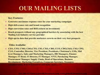 Key Features:
 Generates maximum response rates for your marketing campaigns
 High deliverance rate and brand recognition
 High conversion rates and ROI (return on investment)
 Reach prospects without any geographical barriers by associating with the best
Mailing List Industry service provider
 High opt-in data that provide marketers zero-in on their very best prospects
Titles Available:
 CEO, CFO, CMO, COO,CTO, CIO, CXO, CBO, CCO, CDO,CKO, CSO, CPO,
CLO, Controller, Director, Vice President, Presidents, Chairman's, GMs, Mid
level Managers, Sales and Marketing Managers, HR Managers, Finance
Manager, IT Head, IT Director, IT Manager, VP IT, Purchasing Manager,
Procurement Manager, Supply Chain, Head of Operations, Business
Development, Marketing Executives, Corporate Secretary, Treasurer,
Administration, R & D Executives and many more......!!!
816-286-4114|info@globalb2bcontacts.com| www.globalb2bcontacts.com
 