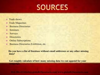  Trade shows
 Trade Magazines
 Business Directories
 Seminars
 Surveys
 Directories
 Online Subscriptions
 Business Directories Exhibition, etc.
Do you have a list of Database without email addresses or any other missing
data?
Get roughly calculate of how many missing data we can append for your
campaign.
816-286-4114|info@globalb2bcontacts.com| www.globalb2bcontacts.com
 