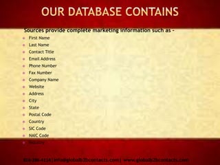 Sources provide complete marketing information such as –
 First Name
 Last Name
 Contact Title
 Email Address
 Phone Number
 Fax Number
 Company Name
 Website
 Address
 City
 State
 Postal Code
 Country
 SIC Code
 NAIC Code
 Industry
816-286-4114|info@globalb2bcontacts.com| www.globalb2bcontacts.com
 
