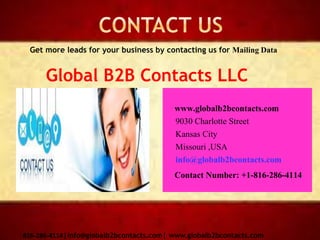 www.globalb2bcontacts.com
9030 Charlotte Street
Kansas City
Missouri ,USA
info@globalb2bcontacts.com
Contact Number: +1-816-286-4114
816-286-4114|info@globalb2bcontacts.com| www.globalb2bcontacts.com
Get more leads for your business by contacting us for Mailing Data
Global B2B Contacts LLC
 