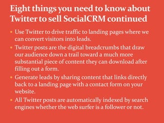  Use Twitter to drive traffic to landing pages where we
can convert visitors into leads.
 Twitter posts are the digital breadcrumbs that draw
our audience down a trail toward a much more
substantial piece of content they can download after
filling out a form.
 Generate leads by sharing content that links directly
back to a landing page with a contact form on your
website.
 All Twitter posts are automatically indexed by search
engines whether the web surfer is a follower or not.
 