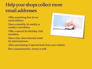  Offer something free for an
email address.
 Have a monthly, bi-weekly or
weekly e-newsletter.
 Offer a special for birthday club
members.
 Have a fun, short themed email
for entertainment.
 Allow purchasing of special deals from your website.
 Run a questionnaire, survey or poll.
 