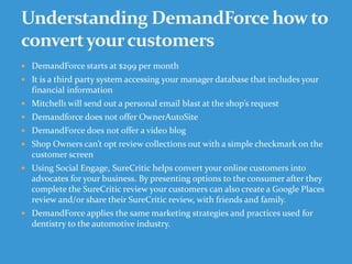  DemandForce starts at $299 per month
 It is a third party system accessing your manager database that includes your
financial information
 Mitchell1 will send out a personal email blast at the shop’s request
 Demandforce does not offer OwnerAutoSite
 DemandForce does not offer a video blog
 Shop Owners can’t opt review collections out with a simple checkmark on the
customer screen
 Using Social Engage, SureCritic helps convert your online customers into
advocates for your business. By presenting options to the consumer after they
complete the SureCritic review your customers can also create a Google Places
review and/or share their SureCritic review, with friends and family.
 DemandForce applies the same marketing strategies and practices used for
dentistry to the automotive industry.
 