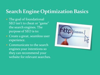  The goal of foundational
SEO isn't to cheat or "game"
the search engines. The
purpose of SEO is to:
 Create a great, seamless user
experience.
 Communicate to the search
engines your intentions so
they can recommend your
website for relevant searches.
 