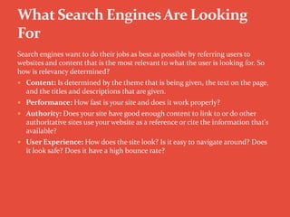 Search engines want to do their jobs as best as possible by referring users to
websites and content that is the most relevant to what the user is looking for. So
how is relevancy determined?
 Content: Is determined by the theme that is being given, the text on the page,
and the titles and descriptions that are given.
 Performance: How fast is your site and does it work properly?
 Authority: Does your site have good enough content to link to or do other
authoritative sites use your website as a reference or cite the information that's
available?
 User Experience: How does the site look? Is it easy to navigate around? Does
it look safe? Does it have a high bounce rate?
 