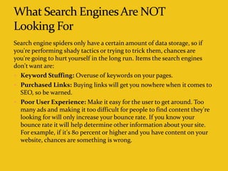 Search engine spiders only have a certain amount of data storage, so if
you're performing shady tactics or trying to trick them, chances are
you're going to hurt yourself in the long run. Items the search engines
don't want are:
 Keyword Stuffing: Overuse of keywords on your pages.
 Purchased Links: Buying links will get you nowhere when it comes to
SEO, so be warned.
 Poor User Experience: Make it easy for the user to get around. Too
many ads and making it too difficult for people to find content they're
looking for will only increase your bounce rate. If you know your
bounce rate it will help determine other information about your site.
For example, if it's 80 percent or higher and you have content on your
website, chances are something is wrong.
 