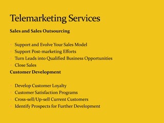 Sales and Sales Outsourcing
 Support and Evolve Your Sales Model
 Support Post-marketing Efforts
 Turn Leads into Qualified Business Opportunities
 Close Sales
Customer Development
 Develop Customer Loyalty
 Customer Satisfaction Programs
 Cross-sell/Up-sell Current Customers
 Identify Prospects for Further Development
 