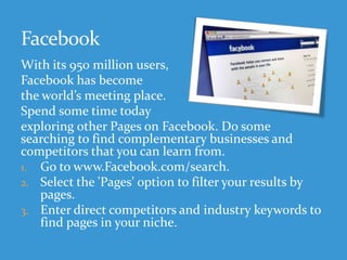 With its 950 million users,
Facebook has become
the world’s meeting place.
Spend some time today
exploring other Pages on Facebook. Do some
searching to find complementary businesses and
competitors that you can learn from.
1. Go to www.Facebook.com/search.
2. Select the 'Pages' option to filter your results by
pages.
3. Enter direct competitors and industry keywords to
find pages in your niche.
 