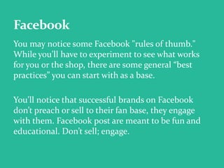 You may notice some Facebook "rules of thumb."
While you'll have to experiment to see what works
for you or the shop, there are some general “best
practices” you can start with as a base.
You'll notice that successful brands on Facebook
don’t preach or sell to their fan base, they engage
with them. Facebook post are meant to be fun and
educational. Don’t sell; engage.
 