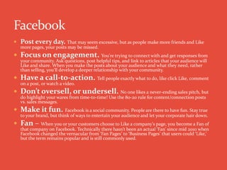  Post every day. That may seem excessive, but as people make more friends and Like
more pages, your posts may be missed.
 Focus on engagement. You're trying to connect with and get responses from
your community. Ask questions, post helpful tips, and link to articles that your audience will
Like and share. When you make the posts about your audience and what they need, rather
than selling, you'll develop a deeper relationship with your community.
 Have a call-to-action. Tell people exactly what to do, like click Like, comment
on a post, or watch a video.
 Don’t oversell, or undersell. No one likes a never-ending sales pitch, but
do highlight your wares from time-to-time! Use the 80-20 rule for content/connection posts
vs. sales messages.
 Make it fun. Facebook is a social community. People are there to have fun. Stay true
to your brand, but think of ways to entertain your audience and let your corporate hair down.
 Fan – When you or your customers choose to Like a company's page, you become a Fan of
that company on Facebook. Technically there hasn’t been an actual ‘Fan’ since mid 2010 when
Facebook changed the vernacular from ‘Fan Pages’ to ‘Business Pages’ that users could ‘Like,’
but the term remains popular and is still commonly used.
 