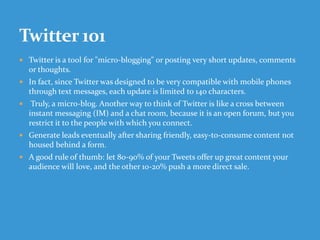  Twitter is a tool for "micro-blogging" or posting very short updates, comments
or thoughts.
 In fact, since Twitter was designed to be very compatible with mobile phones
through text messages, each update is limited to 140 characters.
 Truly, a micro-blog. Another way to think of Twitter is like a cross between
instant messaging (IM) and a chat room, because it is an open forum, but you
restrict it to the people with which you connect.
 Generate leads eventually after sharing friendly, easy-to-consume content not
housed behind a form.
 A good rule of thumb: let 80-90% of your Tweets offer up great content your
audience will love, and the other 10-20% push a more direct sale.
 