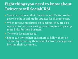  Shops can connect their Facebook and Twitter so they
get twice the social media updates for the same cost.
 When reviews are shared on Facebook they are also
reposted to Twitter allowing search engines to pick up
more links for their business.
 Twitter is location based.
 Shops can invite their customers to follow them on
Twitter by exporting their email list from manager and
inviting their customers.
 
