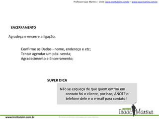 ENCERRAMENTOAgradeça e encerre a ligação.Confirme os Dados - nome, endereço e etc;Tentar agendar um pós- venda;Agradecimento e Encerramento;SUPER DICANão se esqueça de que quem entrou em contato foi o cliente, por isso, ANOTE o telefone dele e o e-mail para contato!