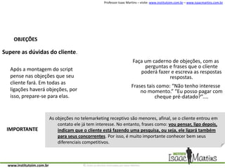 OBJEÇÕESSupere as dúvidas do cliente.Faça um caderno de objeções, com as perguntas e frases que o cliente poderá fazer e escreva as respostas respostas.Frases tais como: “Não tenho interesse no momento.” “Eu posso pagar com cheque pré-datado?”....Após a montagem do script pense nas objeções que seu cliente fará. Em todas as ligações haverá objeções, por isso, prepare-se para elas.As objeções no telemarketing receptivo são menores, afinal, se o cliente entrou em contato ele já tem interesse. No entanto, frases como: vou pensar, ligo depois, indicam que o cliente está fazendo uma pesquisa, ou seja, ele ligará também para seus concorrentes. Por isso, é muito importante conhecer bem seus diferenciais competitivos.IMPORTANTE