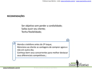 RECOMENDAÇÕESSer objetivo sem perder a cordialidade;Saiba ouvir seu cliente;Tenha flexibilidade;Atenda o telefone antes do 3º toque;Menciona ao cliente as vantagens de comprar agora e não em outro dia;Conheça bem seus concorrentes para melhor destacar seus diferenciais competitivos.;