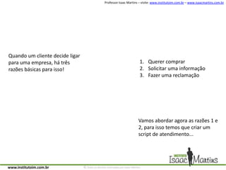 Quando um cliente decide ligar para uma empresa, há três razões básicas para isso!Querer comprarSolicitar uma informaçãoFazer uma reclamaçãoVamos abordar agora as razões 1 e 2, para isso temos que criar um script de atendimento...